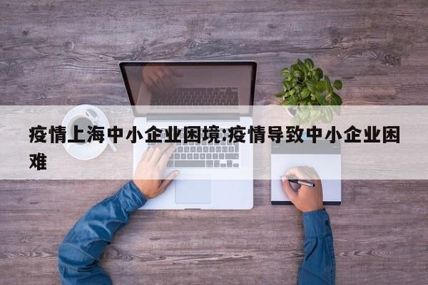 疫情上海中小企业困境:疫情导致中小企业困难