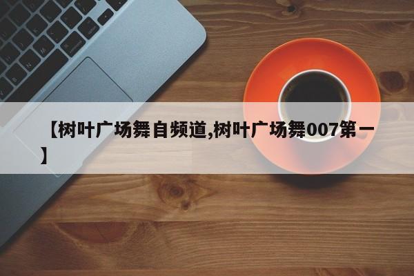【树叶广场舞自频道,树叶广场舞007第一】